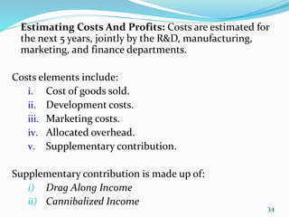 Estimating Costs And Profits: Costs are estimated for
the next 5 years, jointly by the R&D, manufacturing,
marketing, and finance departments.
Costs elements include:
i. Cost of goods sold.
ii. Development costs.
iii. Marketing costs.
iv. Allocated overhead.
v. Supplementary contribution.
Supplementary contribution is made up of:
i) Drag Along Income
ii) Cannibalized Income
34
 