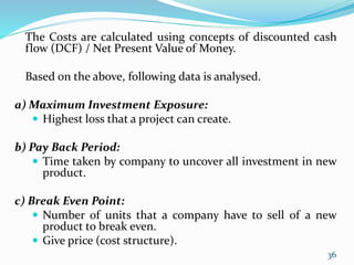 The Costs are calculated using concepts of discounted cash
flow (DCF) / Net Present Value of Money.
Based on the above, following data is analysed.
a) Maximum Investment Exposure:
 Highest loss that a project can create.
b) Pay Back Period:
 Time taken by company to uncover all investment in new
product.
c) Break Even Point:
 Number of units that a company have to sell of a new
product to break even.
 Give price (cost structure).
36
 