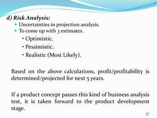 d) Risk Analysis:
 Uncertainties in projection analysis.
 To come up with 3 estimates.
• Optimistic.
• Pessimistic.
• Realistic (Most Likely).
Based on the above calculations, profit/profitability is
determined/projected for next 5 years.
If a product concept passes this kind of business analysis
test, it is taken forward to the product development
stage.
37
 