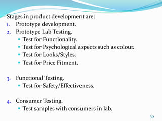 Stages in product development are:
1. Prototype development.
2. Prototype Lab Testing.
 Test for Functionality.
 Test for Psychological aspects such as colour.
 Test for Looks/Styles.
 Test for Price Fitment.
3. Functional Testing.
 Test for Safety/Effectiveness.
4. Consumer Testing.
 Test samples with consumers in lab.
39
 