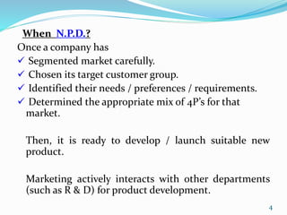When N.P.D.?
Once a company has
 Segmented market carefully.
 Chosen its target customer group.
 Identified their needs / preferences / requirements.
 Determined the appropriate mix of 4P’s for that
market.
Then, it is ready to develop / launch suitable new
product.
Marketing actively interacts with other departments
(such as R & D) for product development.
4
 