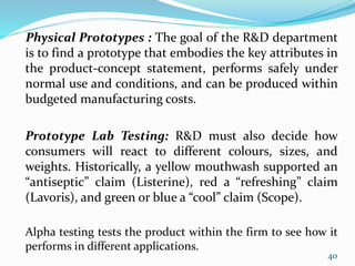 Physical Prototypes : The goal of the R&D department
is to find a prototype that embodies the key attributes in
the product-concept statement, performs safely under
normal use and conditions, and can be produced within
budgeted manufacturing costs.
Prototype Lab Testing: R&D must also decide how
consumers will react to different colours, sizes, and
weights. Historically, a yellow mouthwash supported an
“antiseptic” claim (Listerine), red a “refreshing” claim
(Lavoris), and green or blue a “cool” claim (Scope).
Alpha testing tests the product within the firm to see how it
performs in different applications.
40
 