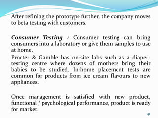 After refining the prototype further, the company moves
to beta testing with customers.
Consumer Testing : Consumer testing can bring
consumers into a laboratory or give them samples to use
at home.
Procter & Gamble has on-site labs such as a diaper-
testing centre where dozens of mothers bring their
babies to be studied. In-home placement tests are
common for products from ice cream flavours to new
appliances.
Once management is satisfied with new product,
functional / psychological performance, product is ready
for market.
41
 
