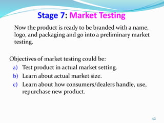 Stage 7: Market Testing
Now the product is ready to be branded with a name,
logo, and packaging and go into a preliminary market
testing.
Objectives of market testing could be:
a) Test product in actual market setting.
b) Learn about actual market size.
c) Learn about how consumers/dealers handle, use,
repurchase new product.
42
 