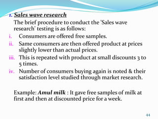 1. Sales wave research
The brief procedure to conduct the 'Sales wave
research' testing is as follows:
i. Consumers are offered free samples.
ii. Same consumers are then offered product at prices
slightly lower than actual prices.
iii. This is repeated with product at small discounts 3 to
5 times.
iv. Number of consumers buying again is noted & their
satisfaction level studied through market research.
Example: Amul milk : It gave free samples of milk at
first and then at discounted price for a week.
44
 