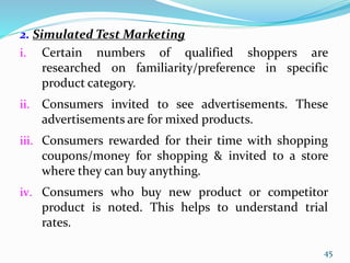 2. Simulated Test Marketing
i. Certain numbers of qualified shoppers are
researched on familiarity/preference in specific
product category.
ii. Consumers invited to see advertisements. These
advertisements are for mixed products.
iii. Consumers rewarded for their time with shopping
coupons/money for shopping & invited to a store
where they can buy anything.
iv. Consumers who buy new product or competitor
product is noted. This helps to understand trial
rates.
45
 