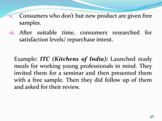 v. Consumers who don’t but new product are given free
samples.
vi. After suitable time, consumers researched for
satisfaction levels/ repurchase intent.
Example: ITC (Kitchens of India): Launched ready
meals for working young professionals in mind. They
invited them for a seminar and then presented them
with a free sample. Then they did follow up of them
and asked for their review.
46
 
