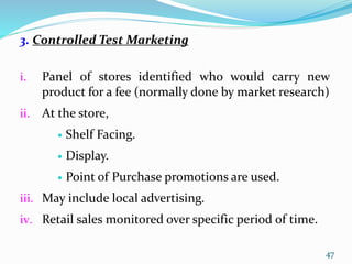 3. Controlled Test Marketing
i. Panel of stores identified who would carry new
product for a fee (normally done by market research)
ii. At the store,
 Shelf Facing.
 Display.
 Point of Purchase promotions are used.
iii. May include local advertising.
iv. Retail sales monitored over specific period of time.
47
 