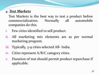 4. Test Markets
Test Markets is the best way to test a product before
commercialization. Normally all automobile
companies do this.
i. Few cities identified to sell product.
ii. All marketing mix elements are as per normal
marketing program.
iii. Typically, 3-9 cities selected All- India.
iv. Cities represent A/B/C category cities.
v. Duration of test should permit product repurchase if
applicable.
48
 