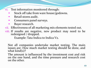 vi. Test information monitored through:
 Stock off take from ware house/godowns.
 Retail stores audit.
 Consumers panel surveys.
 Buyer research.
vii. Effectiveness of all marketing mix elements tested out.
viii. If results are negative, new product may need to be
redesigned / dropped.
Example: Tata Indica to Indica V2.
Not all companies undertake market testing. The main
issues are: How much market testing should be done, and
what kind(s)?
The amount is influenced by the investment cost and risk
on the one hand, and the time pressure and research cost
on the other.
49
 