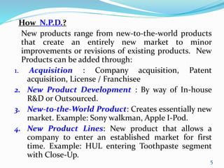 How N.P.D.?
New products range from new-to-the-world products
that create an entirely new market to minor
improvements or revisions of existing products. New
Products can be added through:
1. Acquisition : Company acquisition, Patent
acquisition, License / Franchisee
2. New Product Development : By way of In-house
R&D or Outsourced.
3. New-to-the-World Product: Creates essentially new
market. Example: Sony walkman, Apple I-Pod.
4. New Product Lines: New product that allows a
company to enter an established market for first
time. Example: HUL entering Toothpaste segment
with Close-Up.
5
 