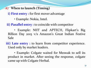 A) When to launch (Timing)
i) First entry : for first mover advantage
• Example: Nokia, Intel.
ii) Parallel entry : to coincide with competitor
• Example: NIIT and APTECH, Flipkart's Big
Billion Day 2015 v/s Amazon's Great Indian Festive
Sale
iii) Late entry : to learn from competitor experience.
Used only by market leaders.
• Example: Colgate waited for Meswak to sell its
product in market. After seeing the response, colgate
came up with Colgate Herbal.
51
 