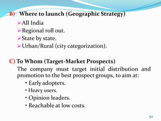 B) Where to launch (Geographic Strategy)
All India
Regional roll out.
State by state.
Urban/Rural (city categorization).
C) To Whom (Target-Market Prospects)
The company must target initial distribution and
promotion to the best prospect groups, to aim at:
• Early adopters.
• Heavy users.
• Opinion leaders.
• Reachable at low costs.
52
 