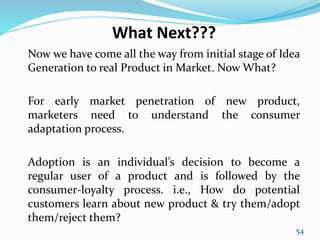 What Next???
Now we have come all the way from initial stage of Idea
Generation to real Product in Market. Now What?
For early market penetration of new product,
marketers need to understand the consumer
adaptation process.
Adoption is an individual’s decision to become a
regular user of a product and is followed by the
consumer-loyalty process. i.e., How do potential
customers learn about new product & try them/adopt
them/reject them?
54
 