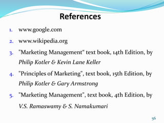 References
1. www.google.com
2. www.wikipedia.org
3. "Marketing Management“ text book, 14th Edition, by
Philip Kotler & Kevin Lane Keller
4. "Principles of Marketing", text book, 15th Edition, by
Philip Kotler & Gary Armstrong
5. "Marketing Management", text book, 4th Edition, by
V.S. Ramaswamy & S. Namakumari
56
 