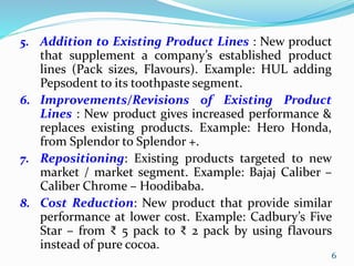 5. Addition to Existing Product Lines : New product
that supplement a company’s established product
lines (Pack sizes, Flavours). Example: HUL adding
Pepsodent to its toothpaste segment.
6. Improvements/Revisions of Existing Product
Lines : New product gives increased performance &
replaces existing products. Example: Hero Honda,
from Splendor to Splendor +.
7. Repositioning: Existing products targeted to new
market / market segment. Example: Bajaj Caliber –
Caliber Chrome – Hoodibaba.
8. Cost Reduction: New product that provide similar
performance at lower cost. Example: Cadbury’s Five
Star – from ₹ 5 pack to ₹ 2 pack by using flavours
instead of pure cocoa.
6
 