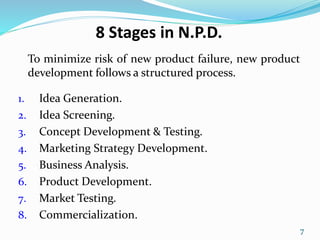 8 Stages in N.P.D.
To minimize risk of new product failure, new product
development follows a structured process.
1. Idea Generation.
2. Idea Screening.
3. Concept Development & Testing.
4. Marketing Strategy Development.
5. Business Analysis.
6. Product Development.
7. Market Testing.
8. Commercialization.
7
 