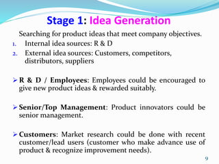 Stage 1: Idea Generation
Searching for product ideas that meet company objectives.
1. Internal idea sources: R & D
2. External idea sources: Customers, competitors,
distributors, suppliers
 R & D / Employees: Employees could be encouraged to
give new product ideas & rewarded suitably.
 Senior/Top Management: Product innovators could be
senior management.
 Customers: Market research could be done with recent
customer/lead users (customer who make advance use of
product & recognize improvement needs).
9
 