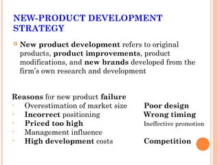 NEW-PRODUCT DEVELOPMENT 
STRATEGY 
 New product development refers to original 
products, product improvements, product 
modifications, and new brands developed from the 
firm’s own research and development 
Reasons for new product failure 
• Overestimation of market size Poor design 
• Incorrect positioning Wrong timing 
• Priced too high Ineffective promotion 
• Management influence 
• High development costs Competition 
 