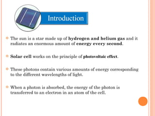 Itroduction 
 The sun is a star made up of hydrogen and helium gas and it 
radiates an enormous amount of energy every second. 
 Solar cell works on the principle of photovoltaic effect. 
 These photons contain various amounts of energy corresponding 
to the different wavelengths of light. 
 When a photon is absorbed, the energy of the photon is 
transferred to an electron in an atom of the cell. 
 