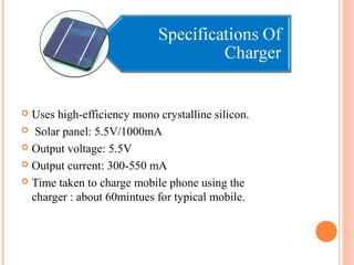  Uses high-efficiency mono crystalline silicon. 
 Solar panel: 5.5V/1000mA 
 Output voltage: 5.5V 
 Output current: 300-550 mA 
 Time taken to charge mobile phone using the 
charger : about 60mintues for typical mobile. 
 