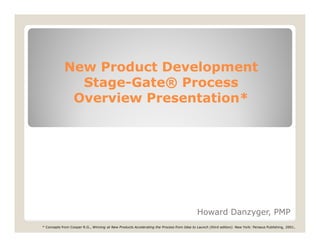 New Product Development
              Stage-
              Stage-Gate® Process
             Overview Presentation*




                                                                                           Howard Danzyger, PMP
* Concepts from Cooper R.G., Winning at New Products Accelerating the Process from Idea to Launch (third edition). New York: Perseus Publishing, 2001.
 