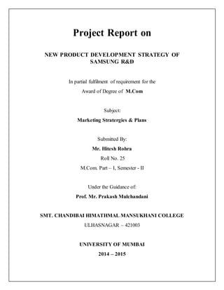 Project Report on
NEW PRODUCT DEVELOPMENT STRATEGY OF
SAMSUNG R&D
In partial fulfilment of requirement for the
Award of Degree of M.Com
Subject:
Marketing Stratergies & Plans
Submitted By:
Mr. Hitesh Rohra
Roll No. 25
M.Com. Part – I, Semester - II
Under the Guidance of:
Prof. Mr. Prakash Mulchandani
SMT. CHANDIBAI HIMATHMAL MANSUKHANI COLLEGE
ULHASNAGAR – 421003
UNIVERSITY OF MUMBAI
2014 – 2015
 