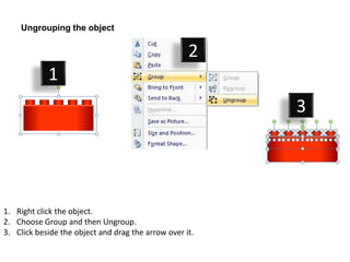 Ungrouping the object

                                                    2
            1
                                                         3




1. Right click the object.
2. Choose Group and then Ungroup.
3. Click beside the object and drag the arrow over it.
 