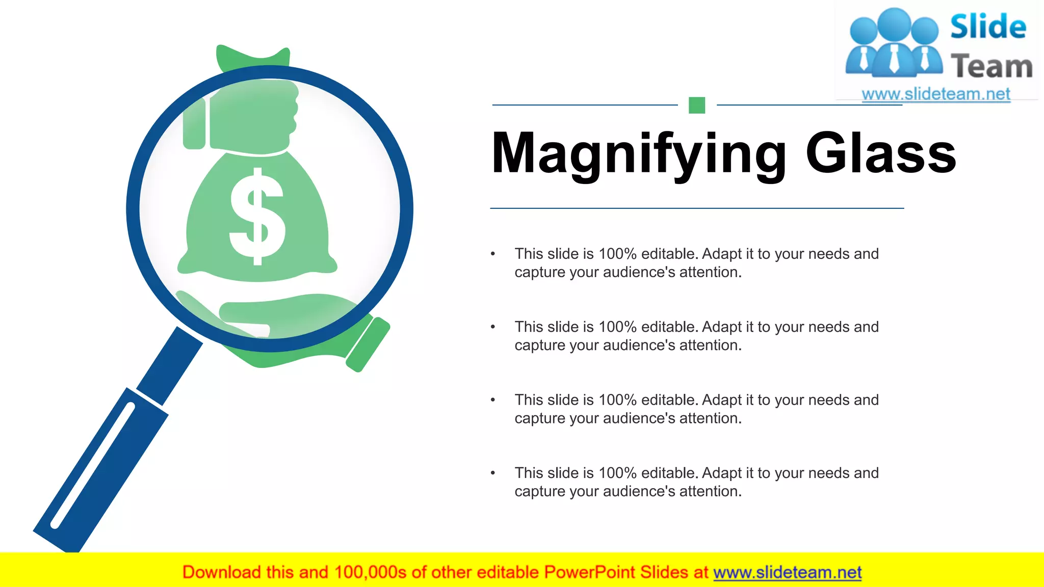 Magnifying Glass
• This slide is 100% editable. Adapt it to your needs and
capture your audience's attention.
• This slide is 100% editable. Adapt it to your needs and
capture your audience's attention.
• This slide is 100% editable. Adapt it to your needs and
capture your audience's attention.
• This slide is 100% editable. Adapt it to your needs and
capture your audience's attention.
16
 