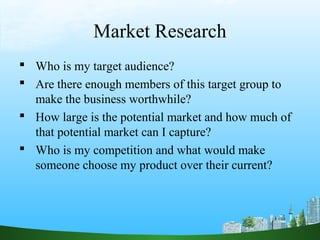 Market Research
 Who is my target audience?
 Are there enough members of this target group to
  make the business worthwhile?
 How large is the potential market and how much of
  that potential market can I capture?
 Who is my competition and what would make
  someone choose my product over their current?
 