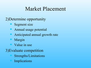 Market Placement
2)Determine opportunity
     Segment size
     Annual usage potential
     Anticipated annual growth rate
     Margin
     Value in use
3)Evaluate competition
     Strengths/Limitations
     Implications
 