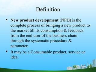 Definition
 New product development (NPD) is the
  complete process of bringing a new product to
  the market till its consumption & feedback
  from the end user of the business chain
  through the systematic procedure &
  parameter.
 It may be a Consumable product, service or
  idea.
 
