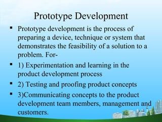 Prototype Development
 Prototype development is the process of
  preparing a device, technique or system that
  demonstrates the feasibility of a solution to a
  problem. For-
 1) Experimentation and learning in the
  product development process
 2) Testing and proofing product concepts
 3)Communicating concepts to the product
  development team members, management and
  customers.
 