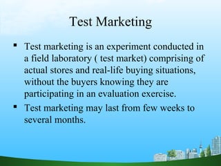 Test Marketing
 Test marketing is an experiment conducted in
  a field laboratory ( test market) comprising of
  actual stores and real-life buying situations,
  without the buyers knowing they are
  participating in an evaluation exercise.
 Test marketing may last from few weeks to
  several months.
 