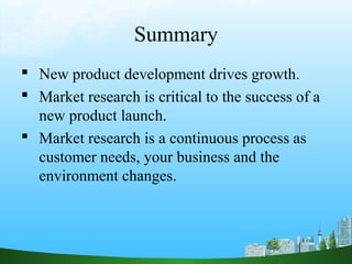 Summary
 New product development drives growth.
 Market research is critical to the success of a
  new product launch.
 Market research is a continuous process as
  customer needs, your business and the
  environment changes.
 