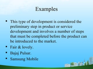 Examples

 This type of development is considered the
  preliminary step in product or service
  development and involves a number of steps
  that must be completed before the product can
  be introduced to the market.
 Fair & lovely.
 Bajaj Pulsar.
 Samsung Mobile
 