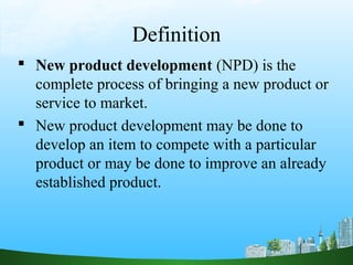 Definition
 New product development (NPD) is the
  complete process of bringing a new product or
  service to market.
 New product development may be done to
  develop an item to compete with a particular
  product or may be done to improve an already
  established product.
 