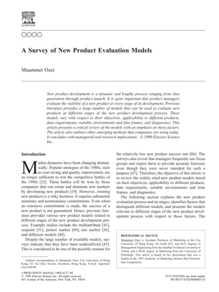 A Survey of New Product Evaluation Models
Muammer Ozer
New product development is a dynamic and lengthy process ranging from idea
generation through product launch. It is quite important that product managers
evaluate the viability of a new product at every stage of its development. Previous
literature provides a large number of models that can be used to evaluate new
products at different stages of the new product development process. These
models vary with respect to their objectives, applicability to different products,
data requirements, suitable environments and time frames, and diagnostics. This
article presents a critical review of the models with an emphasis on these factors.
The article also outlines other emerging methods that companies are using today.
It concludes with managerial and research implications. © 1999 Elsevier Science
Inc.
Introduction
M
arket dynamics have been changing dramat-
ically. Popular strategies of the 1980s, such
as cost saving and quality improvement, are
no longer sufficient to win the competitive battles of
the 1990s [32]. These battles will be won by those
companies that can create and dominate new markets
by developing new products [19]. However, creating
new products is a risky business. It requires substantial
monetary and nonmonetary commitments. Even when
an extensive commitment is made, the success of a
new product is not guaranteed. Hence, previous liter-
ature provides various new product models related to
different stages of the new product development pro-
cess. Example studies include the multiattribute [41],
conjoint [31], pretest market [69], test market [56],
and diffusion models [48].
Despite the large number of available models, sur-
veys indicate that they have been underutilized [47].
This is considered to be one of the possible reasons for
the relatively low new product success rate [86]. The
surveys also reveal that managers frequently use focus
groups and expect them to provide accurate forecasts
even though they were never intended for such a
purpose [47]. Therefore, the objective of this article is
to review the widely cited new product models based
on their objectives, applicability to different products,
data requirements, suitable environments and time
frames, and diagnostics.
The following section explains the new product
evaluation process and its stages, identifies factors that
distinguish different models, and presents the models
relevant to different stages of the new product devel-
opment process with respect to those factors. The
Address correspondence to Muammer Ozer, City University of Hong
Kong, 83 Tat Chee Avenue, Kowloon, Hong Kong. E-mail: mgozer@
cityu.edu.hk
BIOGRAPHICAL SKETCH
Muammer Ozer is Assistant Professor of Marketing at the City
University of Hong Kong. He holds B.S. and M.S. degrees in
Management Engineering from the Istanbul Technical University in
Turkey and a Ph.D. degree in Marketing from the University of
Pittsburgh. This article is based on his dissertation that was a
finalist at the 1997 Academy of Marketing Science Best Disserta-
tion Competition.
ࠗࠗࠗࠗ
J PROD INNOV MANAG 1999;16:77–94
© 1999 Elsevier Science Inc. All rights reserved. 0737-6782/99/$–see front matter
655 Avenue of the Americas, New York, NY 10010 PII S0737-6782(98)00037-X
 