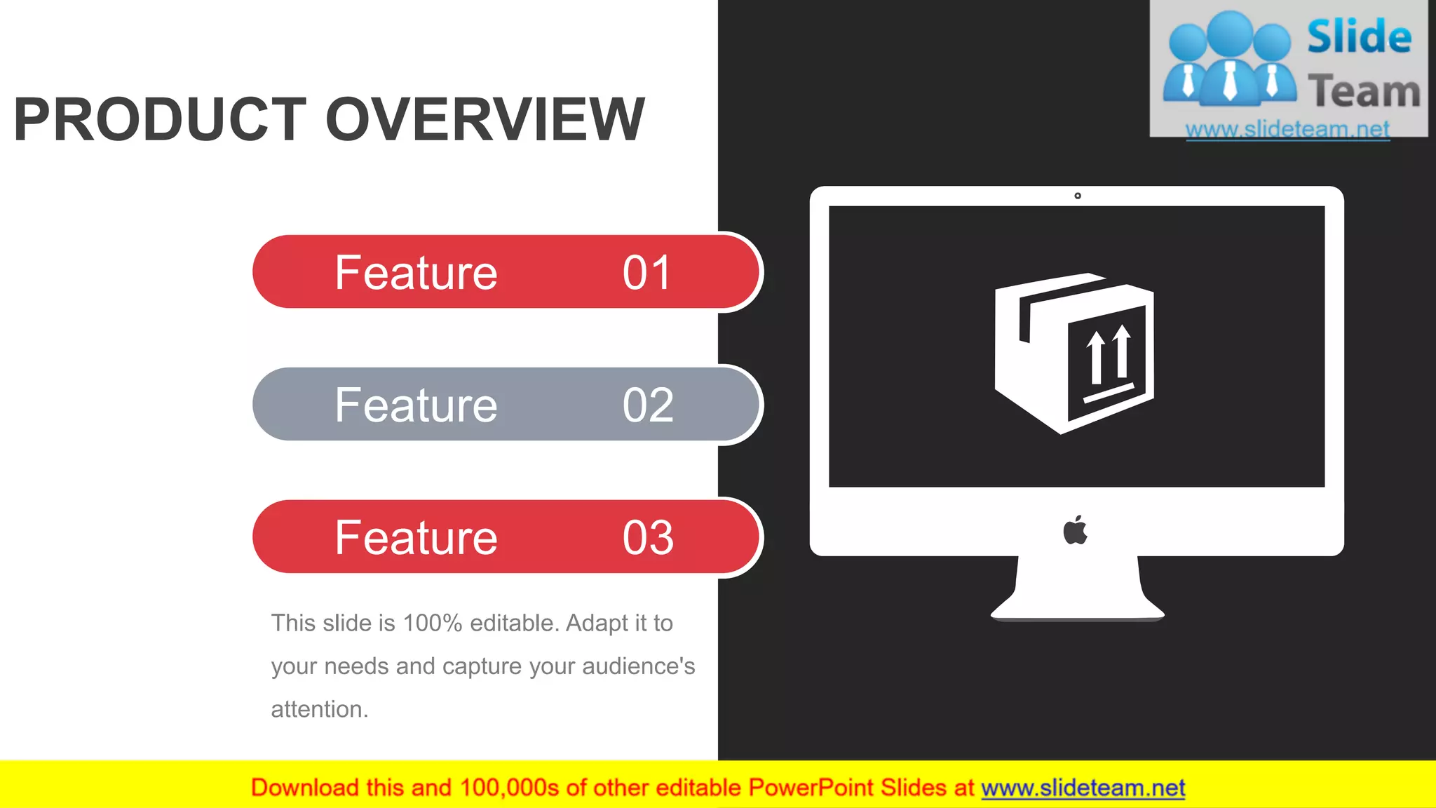 PRODUCT OVERVIEW
Feature 01
Feature 02
Feature 03
This slide is 100% editable. Adapt it to
your needs and capture your audience's
attention.
4
 