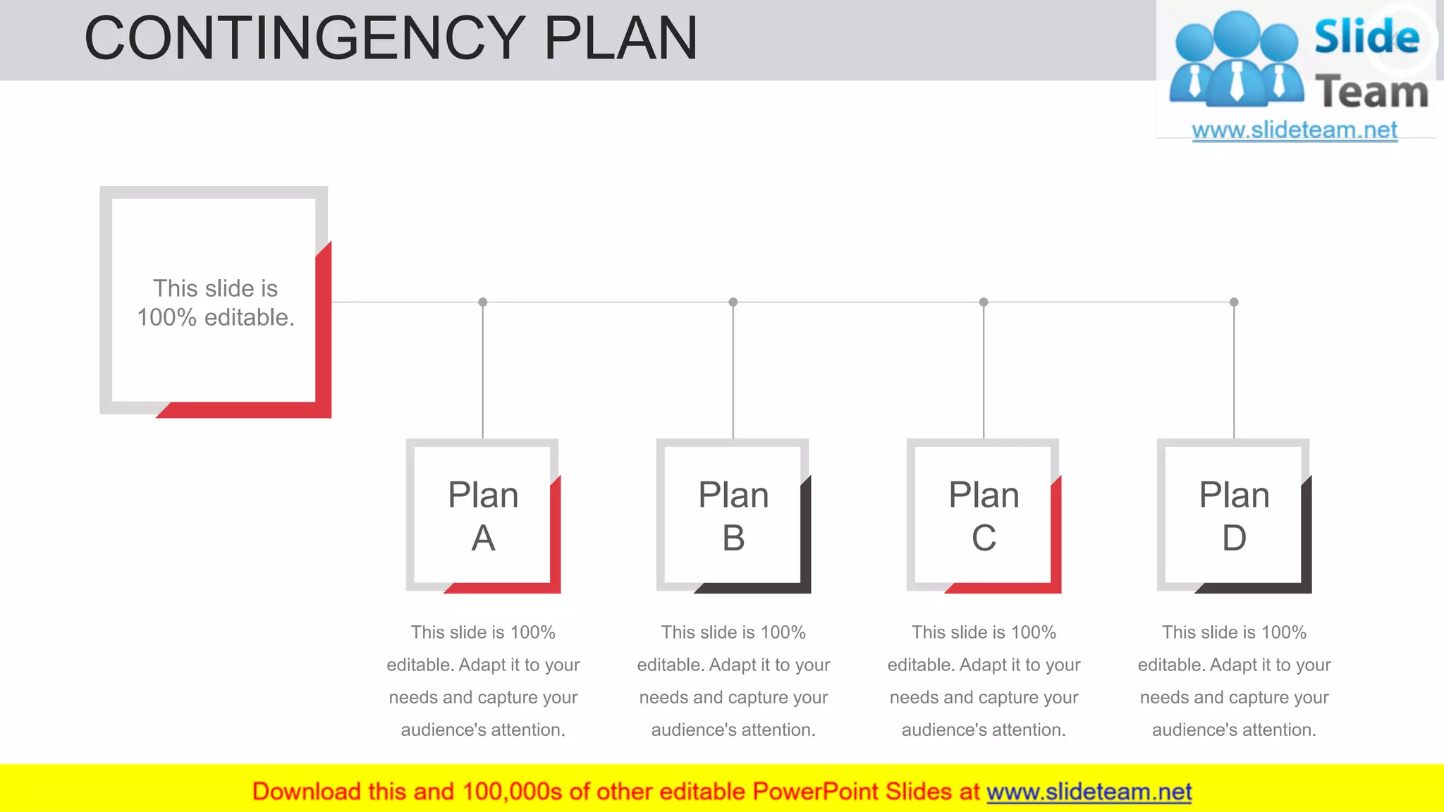 CONTINGENCY PLAN 43
This slide is
100% editable.
Plan
A
This slide is 100%
editable. Adapt it to your
needs and capture your
audience's attention.
Plan
B
This slide is 100%
editable. Adapt it to your
needs and capture your
audience's attention.
Plan
C
This slide is 100%
editable. Adapt it to your
needs and capture your
audience's attention.
Plan
D
This slide is 100%
editable. Adapt it to your
needs and capture your
audience's attention.
 