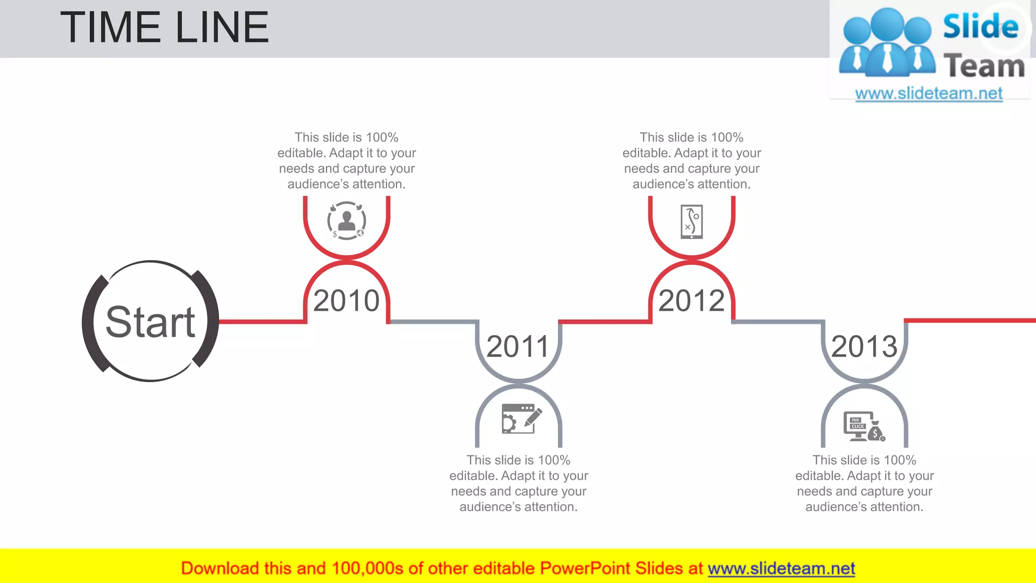 TIME LINE 71
2011
This slide is 100%
editable. Adapt it to your
needs and capture your
audience’s attention.
This slide is 100%
editable. Adapt it to your
needs and capture your
audience’s attention.
2010 2012
This slide is 100%
editable. Adapt it to your
needs and capture your
audience’s attention.
2013
This slide is 100%
editable. Adapt it to your
needs and capture your
audience’s attention.
Start
 