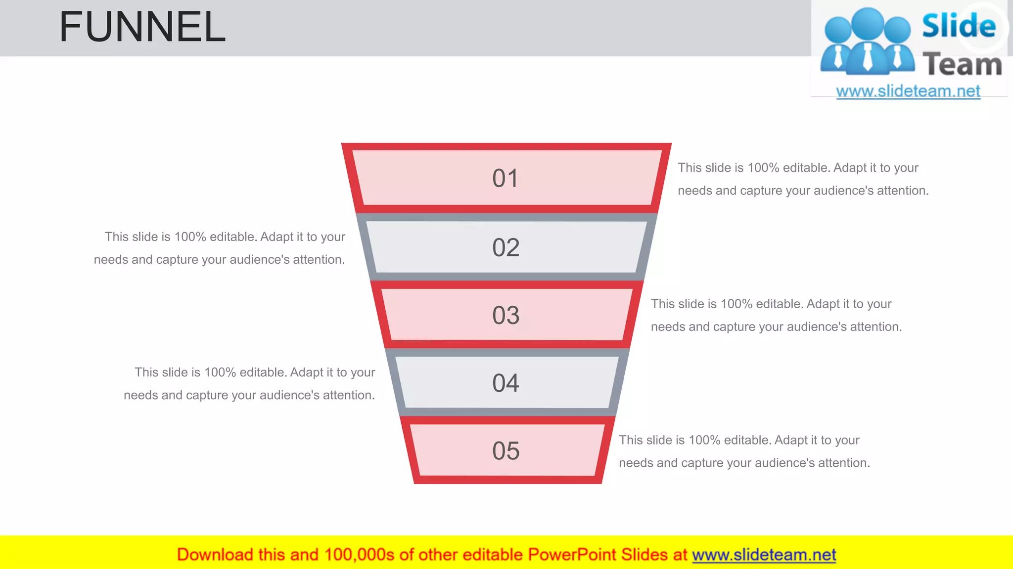 FUNNEL 77
01
02
03
04
05
This slide is 100% editable. Adapt it to your
needs and capture your audience's attention.
This slide is 100% editable. Adapt it to your
needs and capture your audience's attention.
This slide is 100% editable. Adapt it to your
needs and capture your audience's attention.
This slide is 100% editable. Adapt it to your
needs and capture your audience's attention.
This slide is 100% editable. Adapt it to your
needs and capture your audience's attention.
 