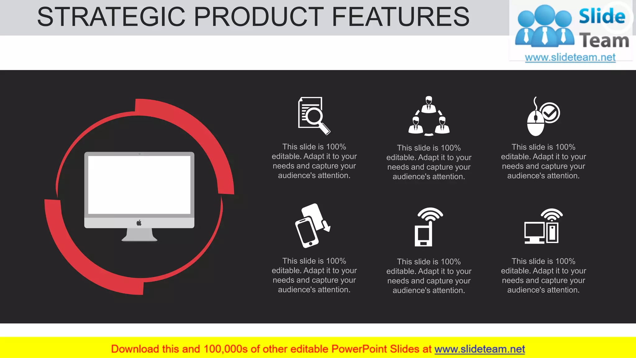STRATEGIC PRODUCT FEATURES 30
This slide is 100%
editable. Adapt it to your
needs and capture your
audience's attention.
This slide is 100%
editable. Adapt it to your
needs and capture your
audience's attention.
This slide is 100%
editable. Adapt it to your
needs and capture your
audience's attention.
This slide is 100%
editable. Adapt it to your
needs and capture your
audience's attention.
This slide is 100%
editable. Adapt it to your
needs and capture your
audience's attention.
This slide is 100%
editable. Adapt it to your
needs and capture your
audience's attention.
 