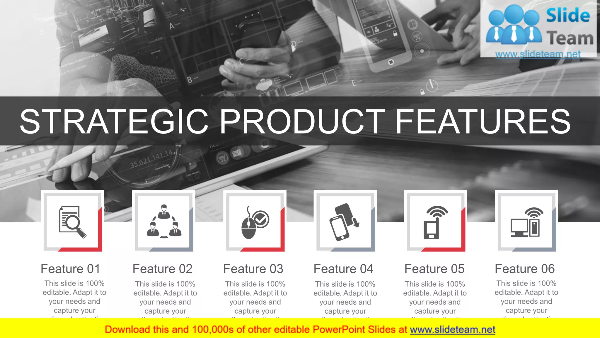 31
STRATEGIC PRODUCT FEATURES
This slide is 100%
editable. Adapt it to
your needs and
capture your
audience's attention.
Feature 01
This slide is 100%
editable. Adapt it to
your needs and
capture your
audience's attention.
Feature 02
This slide is 100%
editable. Adapt it to
your needs and
capture your
audience's attention.
Feature 03
This slide is 100%
editable. Adapt it to
your needs and
capture your
audience's attention.
Feature 04
This slide is 100%
editable. Adapt it to
your needs and
capture your
audience's attention.
Feature 05
This slide is 100%
editable. Adapt it to
your needs and
capture your
audience's attention.
Feature 06
 