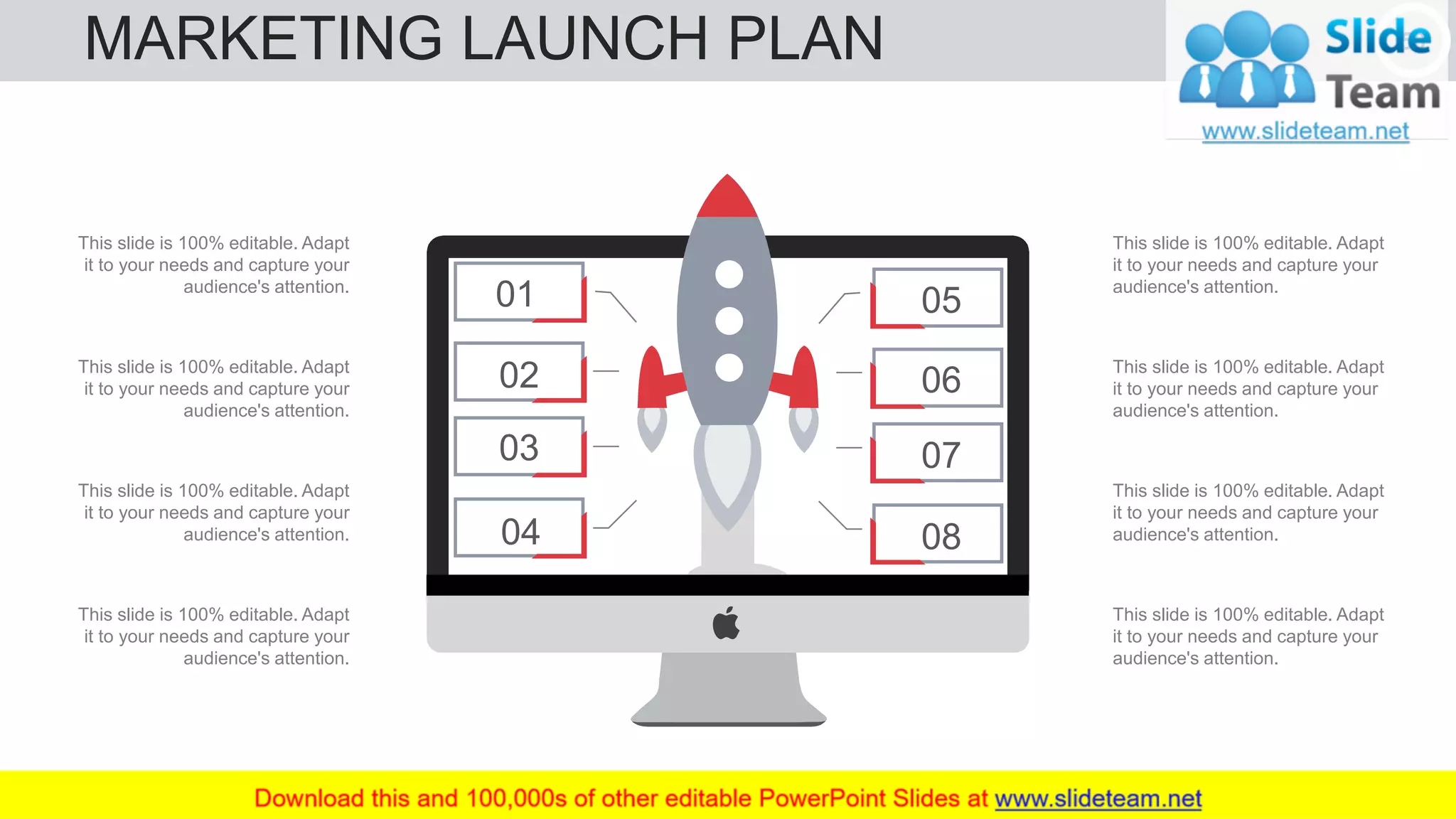 MARKETING LAUNCH PLAN 50
05
06
07
0804
03
02
01
This slide is 100% editable. Adapt
it to your needs and capture your
audience's attention.
This slide is 100% editable. Adapt
it to your needs and capture your
audience's attention.
This slide is 100% editable. Adapt
it to your needs and capture your
audience's attention.
This slide is 100% editable. Adapt
it to your needs and capture your
audience's attention.
This slide is 100% editable. Adapt
it to your needs and capture your
audience's attention.
This slide is 100% editable. Adapt
it to your needs and capture your
audience's attention.
This slide is 100% editable. Adapt
it to your needs and capture your
audience's attention.
This slide is 100% editable. Adapt
it to your needs and capture your
audience's attention.
 