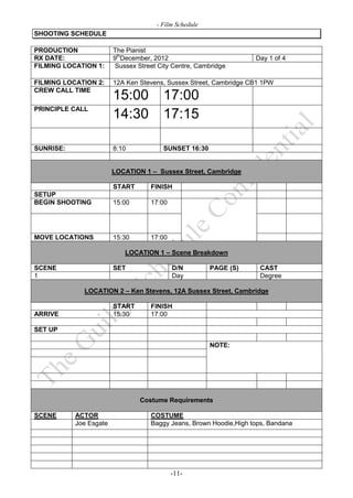 - Film Schedule
SHOOTING SCHEDULE

PRODUCTION              The Pianist
RX DATE:                9thDecember, 2012                           Day 1 of 4
FILMING LOCATION 1:      Sussex Street City Centre, Cambridge

FILMING LOCATION 2:     12A Ken Stevens, Sussex Street, Cambridge CB1 1PW
CREW CALL TIME
                        15:00           17:00
PRINCIPLE CALL
                        14:30           17:15

SUNRISE:                8:10            SUNSET 16:30


                        LOCATION 1 – Sussex Street, Cambridge

                        START       FINISH
SETUP
BEGIN SHOOTING          15:00       17:00




MOVE LOCATIONS          15:30       17:00

                           LOCATION 1 – Scene Breakdown

SCENE                   SET                 D/N         PAGE (S)     CAST
1                                           Day                      Degree

             LOCATION 2 – Ken Stevens, 12A Sussex Street, Cambridge

                        START       FINISH
ARRIVE                  15:30       17:00

SET UP

                                                        NOTE:




                                Costume Requirements

SCENE      ACTOR                    COSTUME
           Joe Esgate               Baggy Jeans, Brown Hoodie,High tops, Bandana




                                            -11-
 