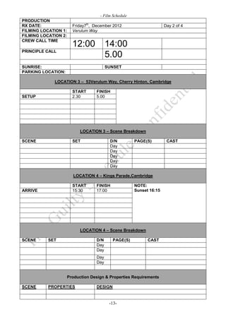 - Film Schedule
PRODUCTION
RX DATE:                Friday7th, December 2012                      Day 2 of 4
FILMING LOCATION 1:     Verulum Way
FILMING LOCATION 2:
CREW CALL TIME
                        12:00            14:00
PRINCIPLE CALL
                                         5.00
SUNRISE:                                 SUNSET
PARKING LOCATION:

             LOCATION 3 – 53Verulum Way, Cherry Hinton, Cambridge

                        START      FINISH
SETUP                   2.30       5.00




                            LOCATION 3 – Scene Breakdown

SCENE                   SET               D/N          PAGE(S)         CAST
                                          Day
                                          Day
                                          Day
                                          Day
                                          Day

                        LOCATION 4 – Kings Parade,Cambridge

                        START      FINISH              NOTE:
ARRIVE                  15:30      17:00               Sunset 16:15




                            LOCATION 4 – Scene Breakdown

SCENE      SET                     D/N      PAGE(S)          CAST
                                   Day
                                   Day
                                   Day
                                   Day


                      Production Design & Properties Requirements

SCENE      PROPERTIES              DESIGN


                                          -13-
 