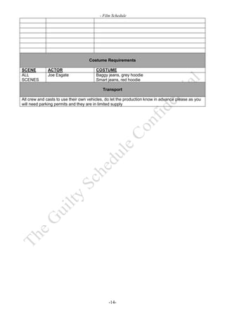 - Film Schedule




                                    Costume Requirements

SCENE         ACTOR                     COSTUME
ALL           Joe Esgate                Baggy jeans, grey hoodie
SCENES                                  Smart jeans, red hoodie

                                           Transport

All crew and casts to use their own vehicles, do let the production know in advance please as you
will need parking permits and they are in limited supply




                                               -14-
 