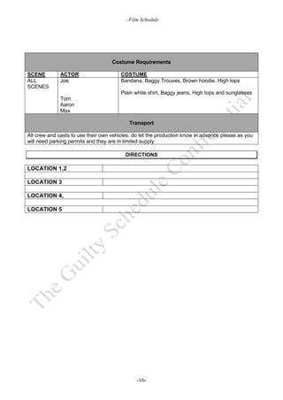 - Film Schedule




                                    Costume Requirements

SCENE         ACTOR                     COSTUME
ALL           Joe                       Bandana, Baggy Trouses, Brown hoodie, High tops
SCENES
                                        Plain white shirt, Baggy jeans, High tops and sunglasses
              Tom
              Aaron
              Max

                                           Transport

All crew and casts to use their own vehicles, do let the production know in advance please as you
will need parking permits and they are in limited supply

                                          DIRECTIONS

LOCATION 1,2

LOCATION 3

LOCATION 4,

LOCATION 5




                                               -16-
 
