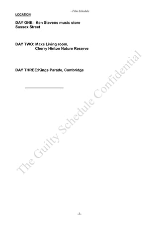 - Film Schedule
LOCATION

DAY ONE: Ken Stevens music store
Sussex Street



DAY TWO: Maxs Living room,
         Cherry Hinton Nature Reserve




DAY THREE:Kings Parade, Cambridge




                                -3-
 